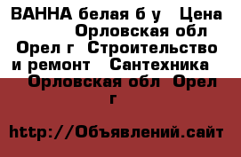 ВАННА белая б/у › Цена ­ 1 900 - Орловская обл., Орел г. Строительство и ремонт » Сантехника   . Орловская обл.,Орел г.